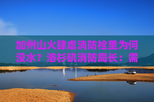 加州山火肆虐消防栓里为何没水？洛杉矶消防局长：需要问水电局
