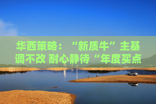 华西策略：“新质牛”主基调不改 耐心静待“年度买点”