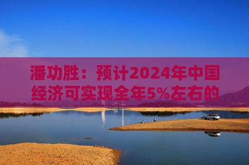 潘功胜：预计2024年中国经济可实现全年5%左右的增长目标