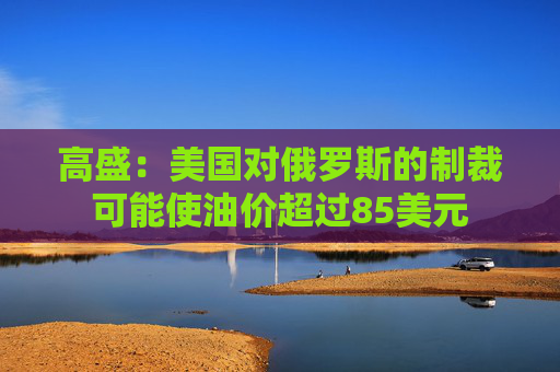 高盛：美国对俄罗斯的制裁可能使油价超过85美元