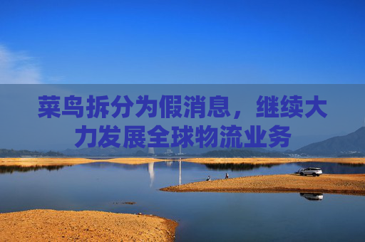 菜鸟拆分为假消息，继续大力发展全球物流业务