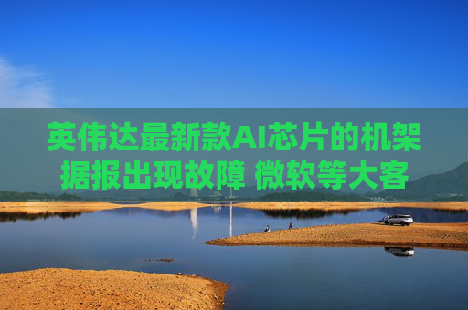 英伟达最新款AI芯片的机架据报出现故障 微软等大客户面临交货延迟