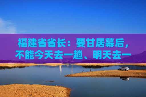 福建省省长：要甘居幕后，不能今天去一趟、明天去一趟，导致企业不胜困扰，好心办了坏事