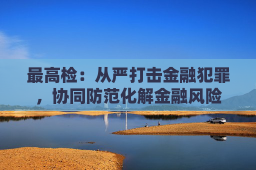 最高检：从严打击金融犯罪，协同防范化解金融风险