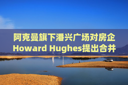阿克曼旗下潘兴广场对房企Howard Hughes提出合并方案 开价每股85美元