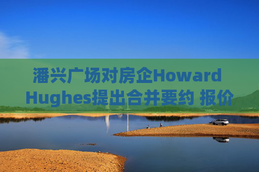 潘兴广场对房企Howard Hughes提出合并要约 报价每股85美元