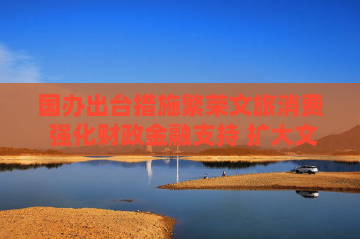 国办出台措施繁荣文旅消费 强化财政金融支持 扩大文旅有效投资