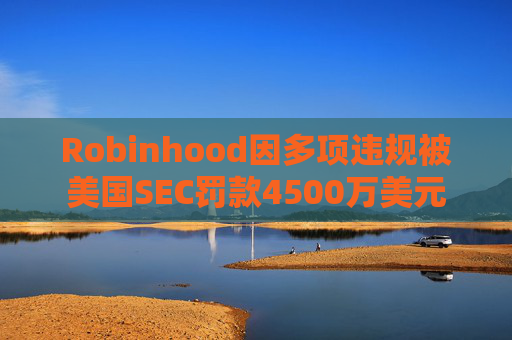 Robinhood因多项违规被美国SEC罚款4500万美元