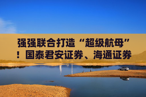 强强联合打造“超级航母”！国泰君安证券、海通证券同步停牌谋划重大资产重组