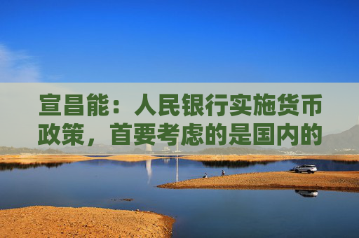 宣昌能：人民银行实施货币政策，首要考虑的是国内的经济金融形势，也会兼顾内外的平衡