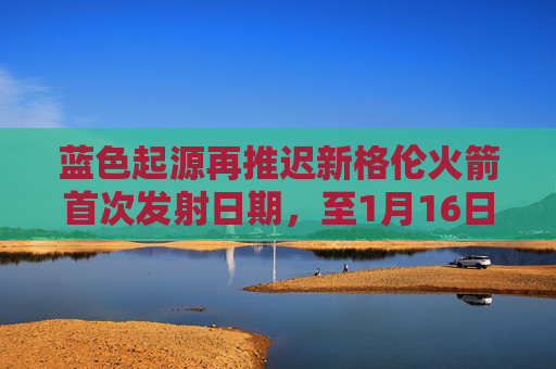 蓝色起源再推迟新格伦火箭首次发射日期，至1月16日