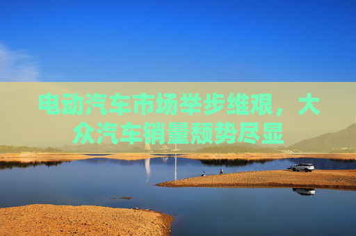 电动汽车市场举步维艰，大众汽车销量颓势尽显