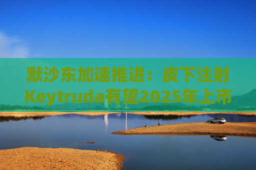 默沙东加速推进：皮下注射Keytruda有望2025年上市，抗击专利悬崖新策略