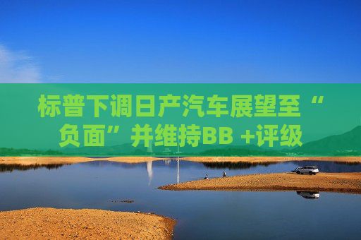 标普下调日产汽车展望至“负面”并维持BB +评级