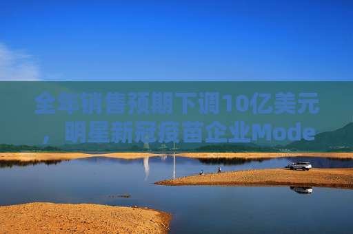 全年销售预期下调10亿美元，明星新冠疫苗企业Moderna的中国工厂怎样了