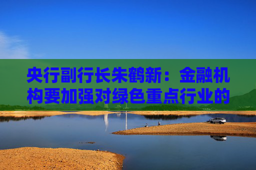 央行副行长朱鹤新：金融机构要加强对绿色重点行业的分析研究 主动对接美丽中国建设重点项目清单