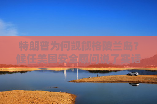 特朗普为何觊觎格陵兰岛？候任美国安全顾问说了实话：事关关键矿产
