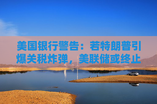 美国银行警告：若特朗普引爆关税炸弹，美联储或终止降息
