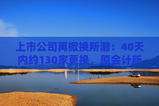 上市公司再掀换所潮：40天内约130家更换，原会计所被“资格罚”成主因