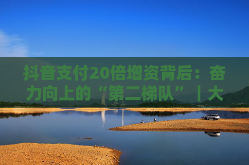 抖音支付20倍增资背后：奋力向上的“第二梯队”｜大厂金融事