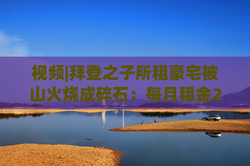 视频|拜登之子所租豪宅被山火烧成碎石：每月租金2万美元 仅剩2根烟囱