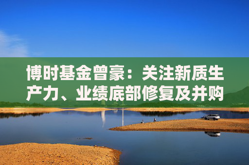 博时基金曾豪：关注新质生产力、业绩底部修复及并购重组方向