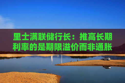 里士满联储行长：推高长期利率的是期限溢价而非通胀