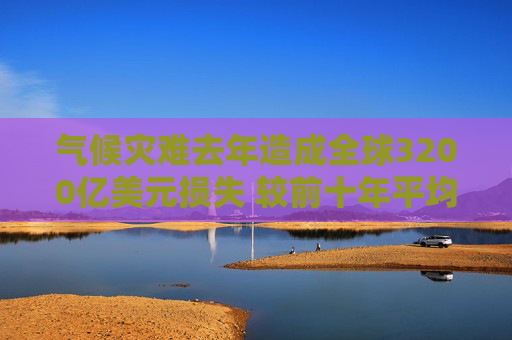 气候灾难去年造成全球3200亿美元损失 较前十年平均水平激增三成