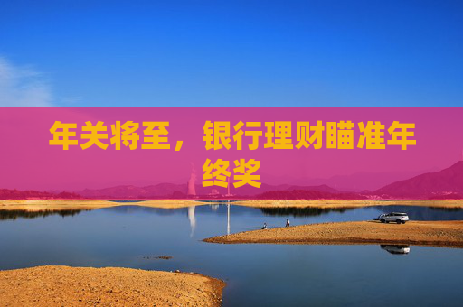 年关将至，银行理财瞄准年终奖