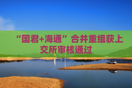 “国君+海通”合并重组获上交所审核通过