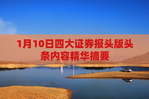 1月10日四大证券报头版头条内容精华摘要