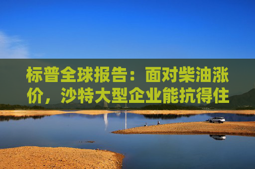 标普全球报告：面对柴油涨价，沙特大型企业能抗得住