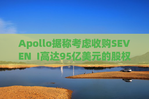 Apollo据称考虑收购SEVEN  I高达95亿美元的股权