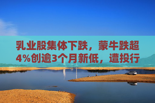 乳业股集体下跌，蒙牛跌超4%创逾3个月新低，遭投行下调目标价