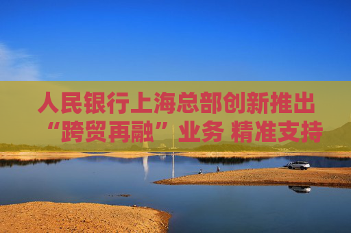 人民银行上海总部创新推出“跨贸再融”业务 精准支持人民币跨境贸易融资