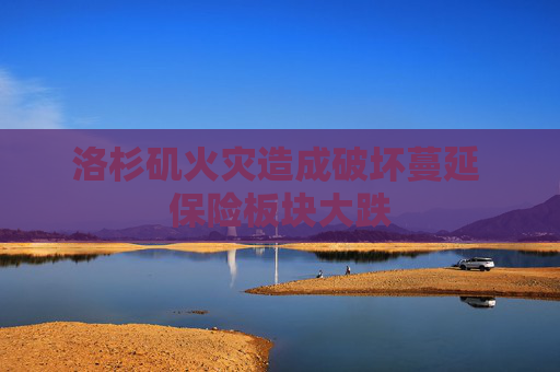 洛杉矶火灾造成破坏蔓延 保险板块大跌