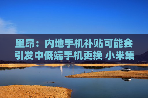 里昂：内地手机补贴可能会引发中低端手机更换 小米集团-W等将受惠