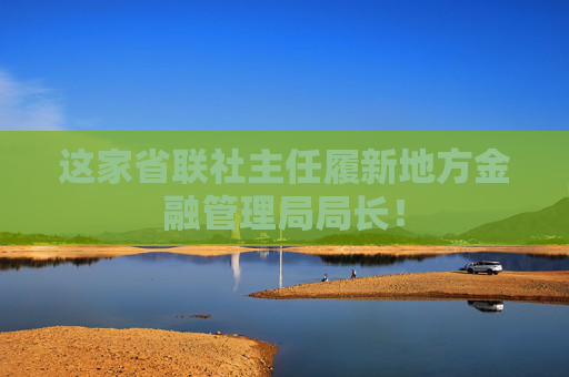 这家省联社主任履新地方金融管理局局长!