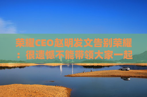 荣耀CEO赵明发文告别荣耀：很遗憾不能带领大家一起变革了