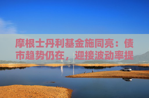摩根士丹利基金施同亮：债市趋势仍在，迎接波动率提高