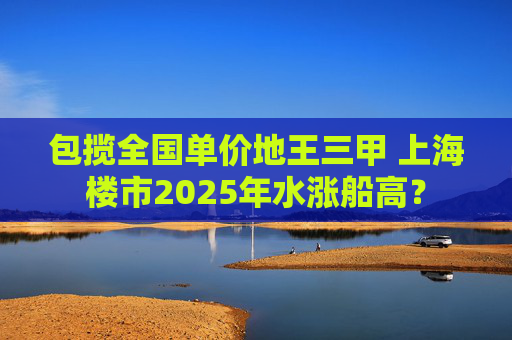包揽全国单价地王三甲 上海楼市2025年水涨船高？