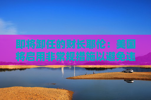 即将卸任的财长耶伦：美国将启用非常规措施以避免违约