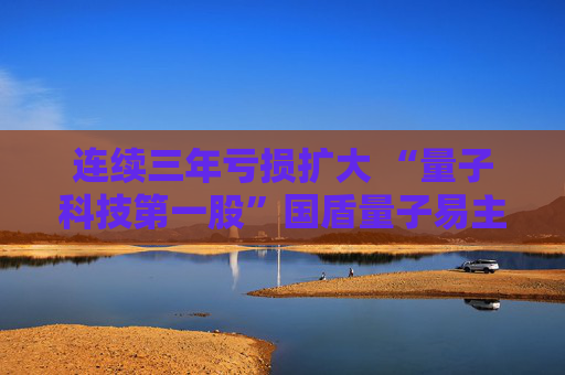 连续三年亏损扩大 “量子科技第一股”国盾量子易主求变