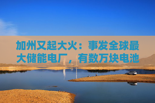 加州又起大火：事发全球最大储能电厂，有数万块电池，马斯克急辟谣：特斯拉与此次事故无关