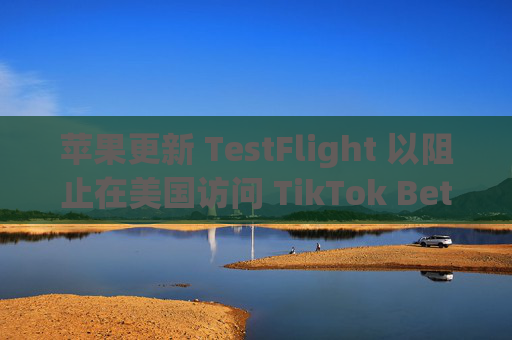 苹果更新 TestFlight 以阻止在美国访问 TikTok Beta