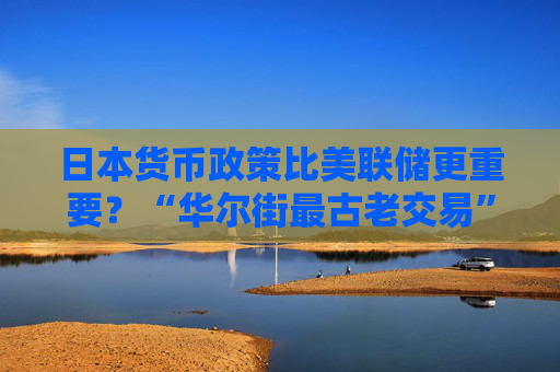 日本货币政策比美联储更重要？“华尔街最古老交易”仍对全球市场构成巨大风险