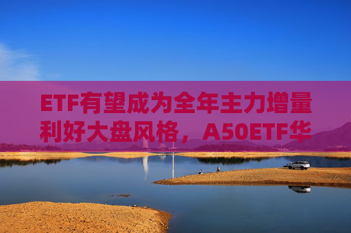 ETF有望成为全年主力增量利好大盘风格，A50ETF华宝（159596）涨1.21%，宁德时代涨超5%