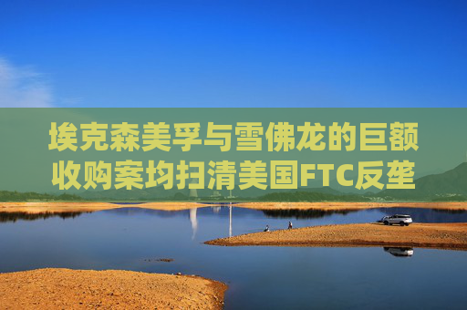埃克森美孚与雪佛龙的巨额收购案均扫清美国FTC反垄断担忧