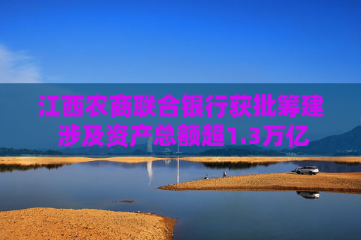江西农商联合银行获批筹建 涉及资产总额超1.3万亿