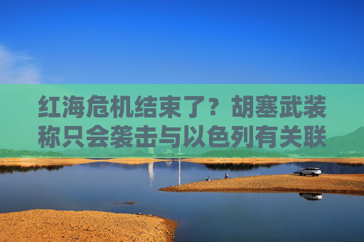 红海危机结束了？胡塞武装称只会袭击与以色列有关联的船只